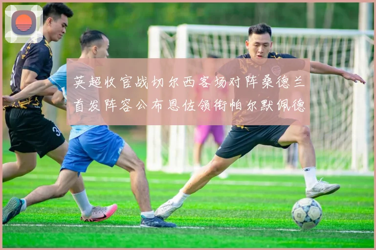 英超收官战切尔西客场对阵桑德兰首发阵容公布恩佐领衔帕尔默佩德罗先发