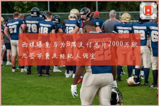 西媒曝皇马为B席支付总计2000万欧元签字费及经纪人佣金