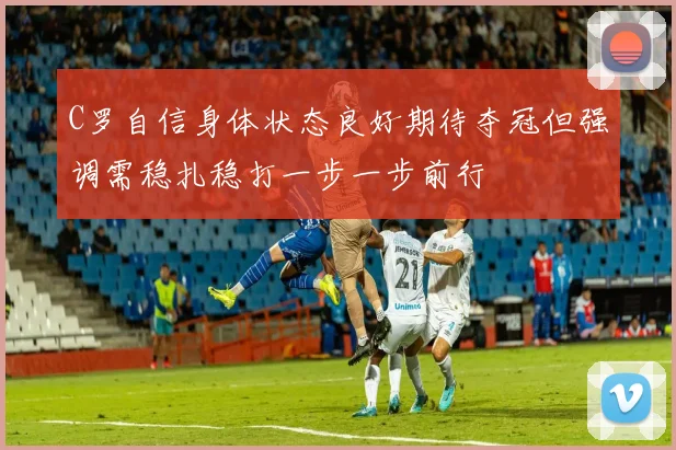 C罗自信身体状态良好期待夺冠但强调需稳扎稳打一步一步前行