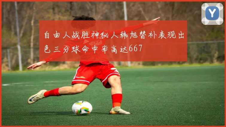 自由人战胜神秘人韩旭替补表现出色三分球命中率高达667