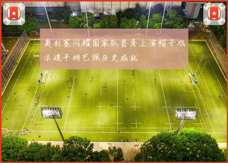 奥利塞闪耀国家队首秀上演帽子戏法追平姆巴佩历史成就