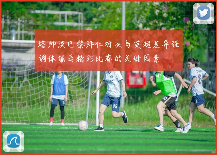 塔帅谈巴黎拜仁对决与英超差异强调体能是精彩比赛的关键因素