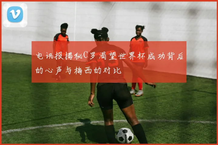 电讯报揭秘C罗渴望世界杯成功背后的心声与梅西的对比