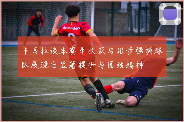 卡马拉谈本赛季收获与进步强调球队展现出显著提升与团结精神