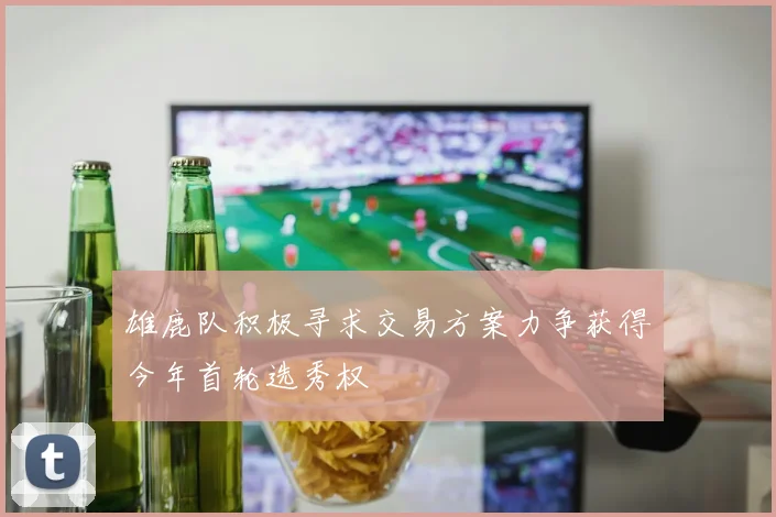 雄鹿队积极寻求交易方案力争获得今年首轮选秀权