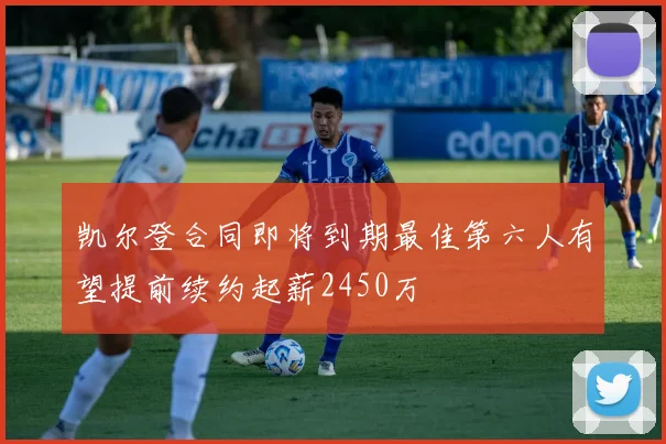 凯尔登合同即将到期最佳第六人有望提前续约起薪2450万