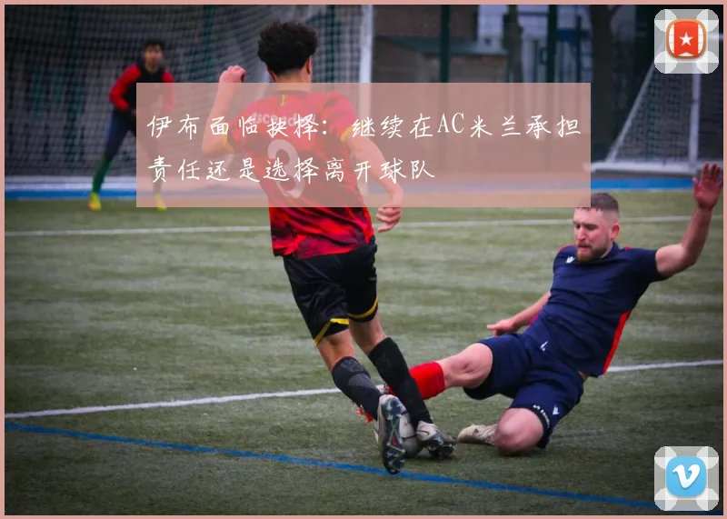 伊布面临抉择：继续在AC米兰承担责任还是选择离开球队