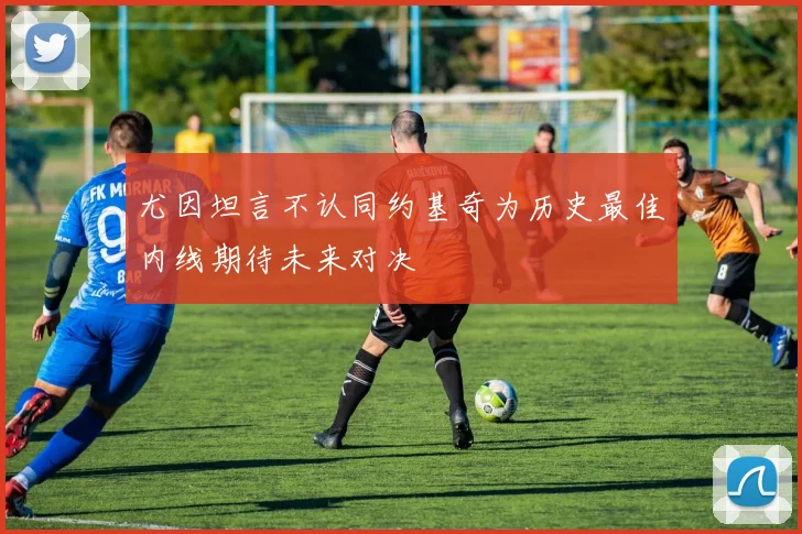 尤因坦言不认同约基奇为历史最佳内线期待未来对决