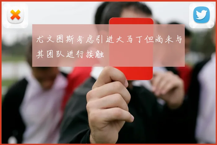 尤文图斯考虑引进大马丁但尚未与其团队进行接触