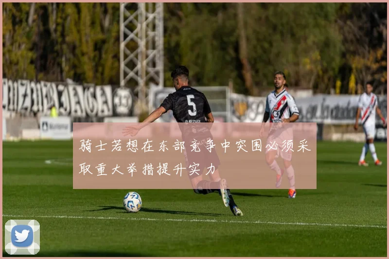 骑士若想在东部竞争中突围必须采取重大举措提升实力