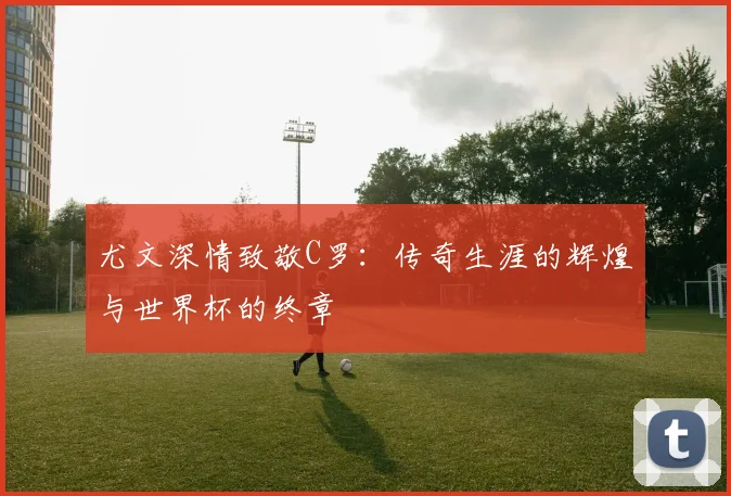 尤文深情致敬C罗：传奇生涯的辉煌与世界杯的终章