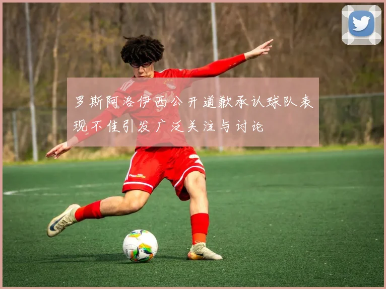 罗斯阿洛伊西公开道歉承认球队表现不佳引发广泛关注与讨论