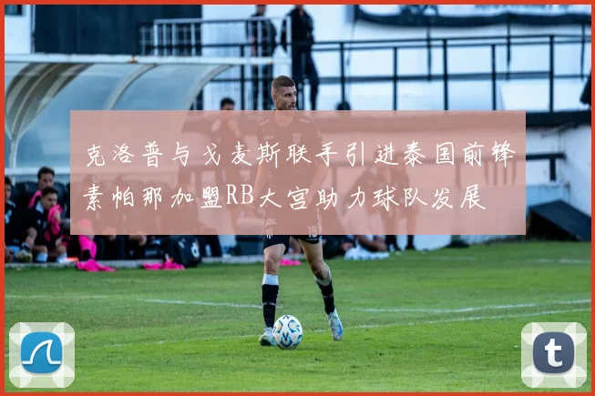 克洛普与戈麦斯联手引进泰国前锋素帕那加盟RB大宫助力球队发展