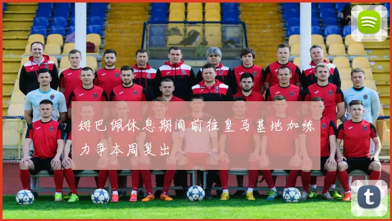 姆巴佩休息期间前往皇马基地加练力争本周复出