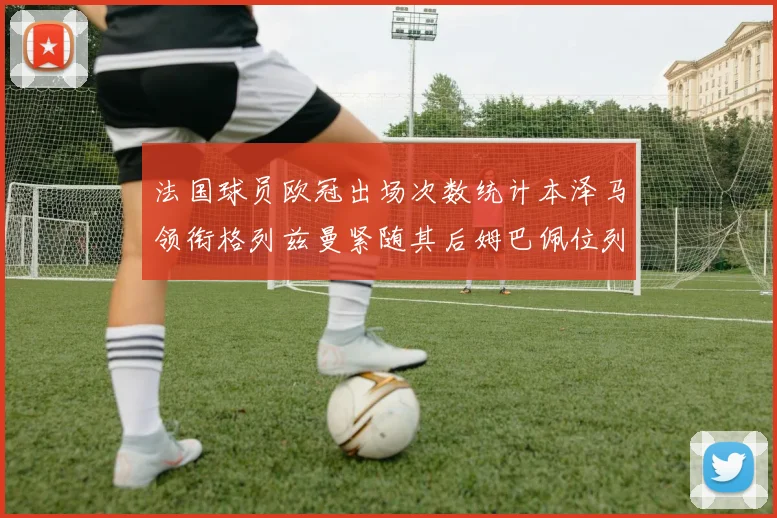 法国球员欧冠出场次数统计本泽马领衔格列兹曼紧随其后姆巴佩位列第五