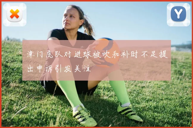 津门虎队对进球被吹和补时不足提出申诉引发关注
