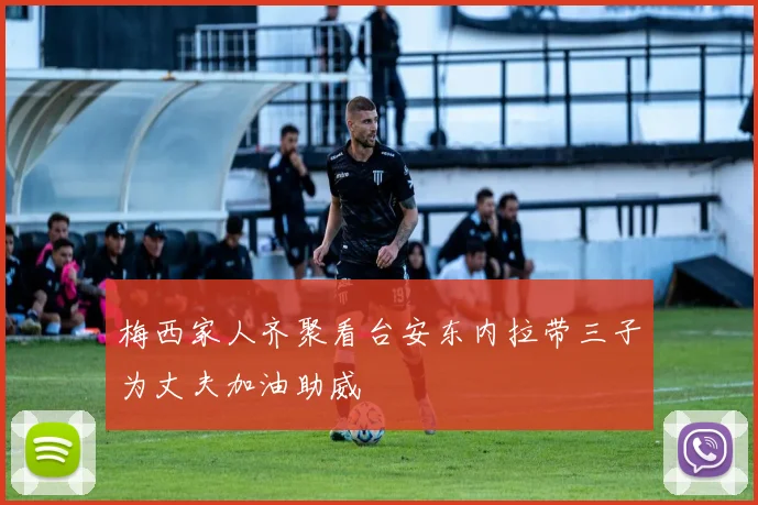 梅西家人齐聚看台安东内拉带三子为丈夫加油助威