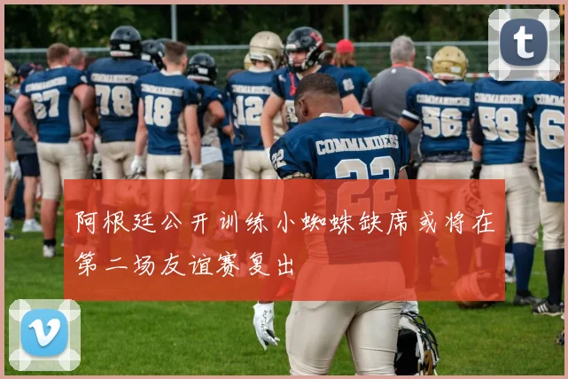 阿根廷公开训练小蜘蛛缺席或将在第二场友谊赛复出