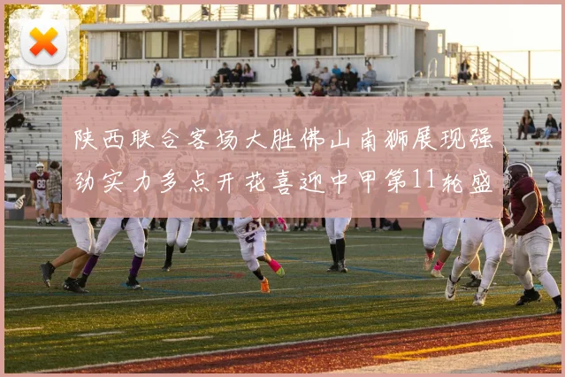 陕西联合客场大胜佛山南狮展现强劲实力多点开花喜迎中甲第11轮盛宴